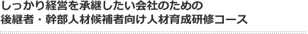 しっかり経営を承継したい会社のための後継者・幹部人材候補者向け人材育成研修コース