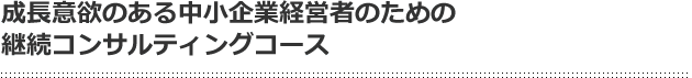成長意欲のある中小企業経営者のための継続コンサルティングコース